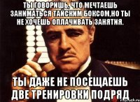 ты говоришь, что мечтаешь заниматься тайским боксом,но ты не хочешь оплачивать занятия. ты даже не посещаешь две тренировки подряд