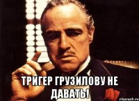  тригер грузилову не давать!