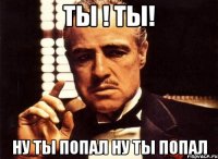 ты ! ты! ну ты попал ну ты попал