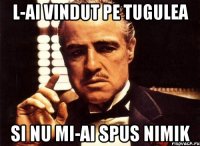 l-ai vindut pe tugulea si nu mi-ai spus nimik