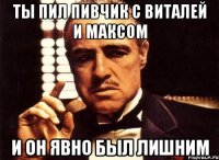 ты пил пивчик с виталей и максом и он явно был лишним