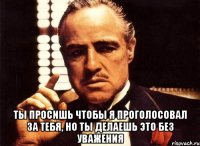  ты просишь чтобы я проголосовал за тебя, но ты делаешь это без уважения