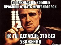 ты приходишь ко мне и просишь отдать железногорск, но ты делаешь это без уважения