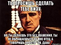 ты просишь сделать тебе визу но ты делаешь это без уважения, ты не обращаешься ко мне отец, а говоришь просто "эй, дана".