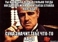 ты написала первая только тогда когда ты у меня в контактах стояла пол года сука,значит тебе что-то надо