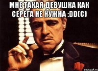 мне такая девушка как серега не нужна :dd(с) 