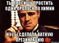 ты просишь простить один пропуск по химии ну ты сделала ватную презинтацию