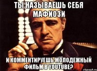 ты называешь себя мафиози и комментируешь молодежный фильм в youtube?