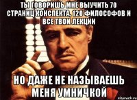 ты говоришь мне выучить 70 страниц конспекта, 120 философов и все твои лекции но даже не называешь меня умничкой