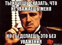 ты хочешь сказать, что не уважаешь меня но ты делаешь это без уважения