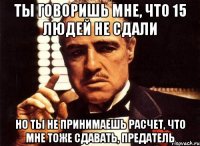 ты говоришь мне, что 15 людей не сдали но ты не принимаешь расчет, что мне тоже сдавать, предатель