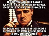 ты говоришь, что ты придешь в школу... ты даже звонишь и говоришь, что ты уже в пути, но ты не приходишь... ты лжешь мне, ты лжешь без уважения, ты даже не предлагаешь свою дружбу и не называешь по имени...