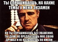 ты спрашиваешь, на какие темы у меня экзамен но ты спрашиваешь без уважения, ты даже не предлагаешь мне свою дружбу и не называешь по имени