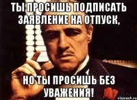 ты просишь подписать заявление на отпуск, но ты просишь без уважения!