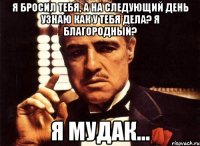 я бросил тебя, а на следующий день узнаю как у тебя дела? я благородный? я мудак...