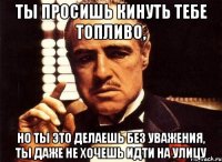 ты просишь кинуть тебе топливо, но ты это делаешь без уважения, ты даже не хочешь идти на улицу