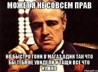 может я не совсем прав но быстро гони в магаз один так что бы тебя не увидели и тащи все что нужно