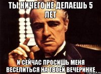 ты ничего не делаешь 5 лет и сейчас просишь меня веселиться на твоей вечеринке