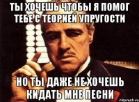 ты хочешь чтобы я помог тебе с теорией упругости но ты даже не хочешь кидать мне песни