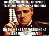 всем знакомым в интернете ты говоришь, что из москвы но ты же из благовещенска и живешь в общаге...