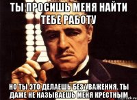 ты просишь меня найти тебе работу но ты это делаешь без уважения. ты даже не называешь меня крестным