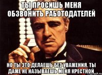 ты просишь меня обзвонить работодателей но ты это делаешь без уважения. ты даже не называешь меня крестной