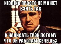 nidrino просто не может взять так и написать трэк,потому что он работает,сечешь?