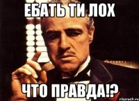 ебать ти лох что правда!?