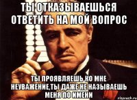 ты отказываешься ответить на мой вопрос ты проявляешь ко мне неуважение,ты даже не называешь меня по имени