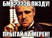 бмв???в пизду! прыгай на мерен!