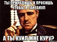 ты приходишь и просишь чтобы я ганганул а ты куил мне куру?