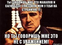 ты говоришь мне что манапов и сагинадзе спиздили мем у тебя на страничке !!! но ты говоришь мне это не с уважением!