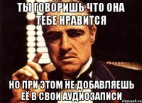 ты говоришь что она тебе нравится но при этом не добавляешь её в свои аудиозаписи