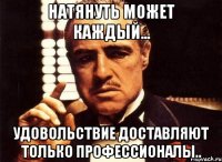 натянуть может каждый... удовольствие доставляют только профессионалы..