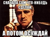 сначала сам что-нибудь сделай, а потом осуждай