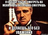 я сказал тебе не смотреть на меня, но ты все равно смотришь и делаешь это без уважения