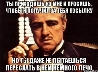 ты приходишь ко мне и просишь, чтобы я получил за тебя посылку но ты даже не пытаешься переслать в нем немного лечо