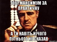 тобі максимум за практичну а ти навіть нічого путнього не сказав