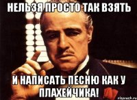 нельзя просто так взять и написать песню как у плахейчика!