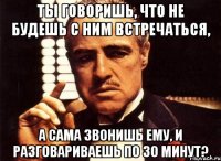 ты говоришь, что не будешь с ним встречаться, а сама звонишь ему, и разговариваешь по 30 минут?