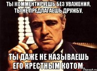 ты комментируешь без уважения, ты не предлагаешь дружбу, ты даже не называешь его крестным котом.