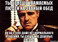 ты зовешь уважаемых людей на званый обед но на столе даже нет нормального угощения, ты суешь мне дешевые сигары