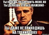 ты хочешь поздравить меня, но ты делаешь это без уважения - ты даже не приходишь на тренировку