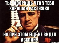 ты говоришь что у тебя хорошая растяжка но при этом еще не видел аселину