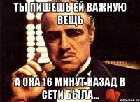 ты пишешь ей важную вещь а она 16 минут назад в сети была...