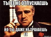 ты ее не отпускаешь но ты даже не трахаешь ее