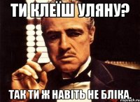 ти клеїш уляну? так ти ж навіть не бліка.