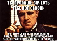 ты просишь зачесть тебе пол сессии но ты просишь без уважения,ты не предлагаешь мне рефераты,не ходишь на пары,ты даже не называешь меня "усачем"