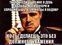 ты приходишь ко мне в день свадьбы моей дочери и спрашиваешь, вхуярил бы я водки? но ты делаешь это без должного уважения