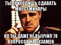 ты приходишь сдавать мне семинары но ты даже не выучил 70 вопросов на экзамен